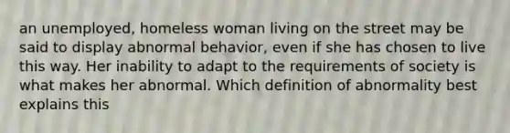 an unemployed, homeless woman living on the street may be said to display abnormal behavior, even if she has chosen to live this way. Her inability to adapt to the requirements of society is what makes her abnormal. Which definition of abnormality best explains this