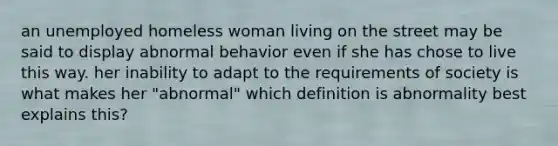 an unemployed homeless woman living on the street may be said to display abnormal behavior even if she has chose to live this way. her inability to adapt to the requirements of society is what makes her "abnormal" which definition is abnormality best explains this?