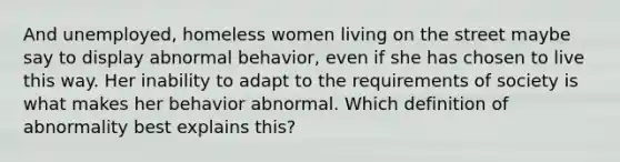 And unemployed, homeless women living on the street maybe say to display abnormal behavior, even if she has chosen to live this way. Her inability to adapt to the requirements of society is what makes her behavior abnormal. Which definition of abnormality best explains this?