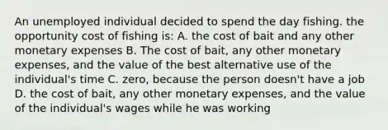 An unemployed individual decided to spend the day fishing. the opportunity cost of fishing is: A. the cost of bait and any other monetary expenses B. The cost of bait, any other monetary expenses, and the value of the best alternative use of the individual's time C. zero, because the person doesn't have a job D. the cost of bait, any other monetary expenses, and the value of the individual's wages while he was working