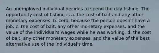 An unemployed individual decides to spend the day fishing. The opportunity cost of fishing is a. the cost of bait and any other monetary expenses. b. zero, because the person doesn't have a job. c. the cost of bait, any other monetary expenses, and the value of the individual's wages while he was working. d. the cost of bait, any other monetary expenses, and the value of the best alternative use of the individual's time.