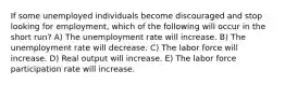 If some unemployed individuals become discouraged and stop looking for employment, which of the following will occur in the short run? A) The unemployment rate will increase. B) The unemployment rate will decrease. C) The labor force will increase. D) Real output will increase. E) The labor force participation rate will increase.