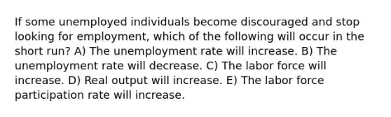 If some unemployed individuals become discouraged and stop looking for employment, which of the following will occur in the short run? A) The unemployment rate will increase. B) The unemployment rate will decrease. C) The labor force will increase. D) Real output will increase. E) The labor force participation rate will increase.