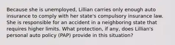 Because she is unemployed, Lillian carries only enough auto insurance to comply with her state's compulsory insurance law. She is responsible for an accident in a neighboring state that requires higher limits. What protection, if any, does Lillian's personal auto policy (PAP) provide in this situation?