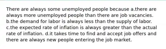 There are always some unemployed people because a.there are always more unemployed people than there are job vacancies. b.the demand for labor is always less than the supply of labor. c.the expected rate of inflation is always greater than the actual rate of inflation. d.it takes time to find and accept job offers and there are always new people entering the job market.