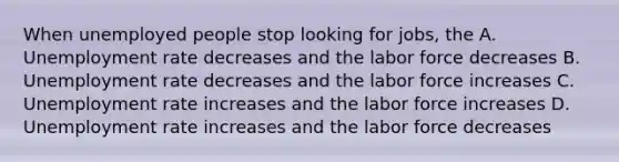 When unemployed people stop looking for jobs, the A. <a href='https://www.questionai.com/knowledge/kh7PJ5HsOk-unemployment-rate' class='anchor-knowledge'>unemployment rate</a> decreases and the labor force decreases B. Unemployment rate decreases and the labor force increases C. Unemployment rate increases and the labor force increases D. Unemployment rate increases and the labor force decreases