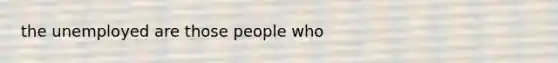 the unemployed are those people who