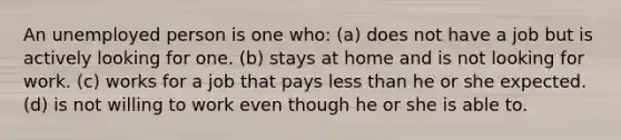 An unemployed person is one who: (a) does not have a job but is actively looking for one. (b) stays at home and is not looking for work. (c) works for a job that pays less than he or she expected. (d) is not willing to work even though he or she is able to.