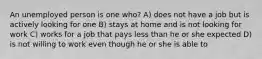 An unemployed person is one who? A) does not have a job but is actively looking for one B) stays at home and is not looking for work C) works for a job that pays less than he or she expected D) is not willing to work even though he or she is able to