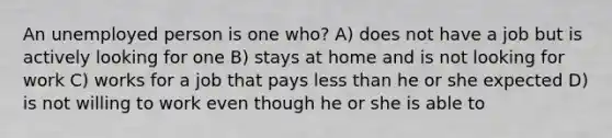 An unemployed person is one who? A) does not have a job but is actively looking for one B) stays at home and is not looking for work C) works for a job that pays less than he or she expected D) is not willing to work even though he or she is able to