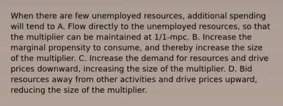 When there are few unemployed resources, additional spending will tend to A. Flow directly to the unemployed resources, so that the multiplier can be maintained at 1/1-mpc. B. Increase the marginal propensity to consume, and thereby increase the size of the multiplier. C. Increase the demand for resources and drive prices downward, increasing the size of the multiplier. D. Bid resources away from other activities and drive prices upward, reducing the size of the multiplier.