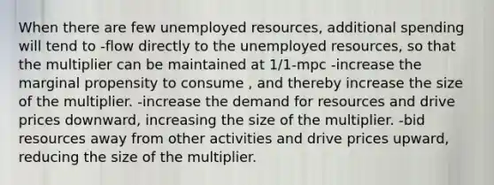 When there are few unemployed resources, additional spending will tend to -flow directly to the unemployed resources, so that the multiplier can be maintained at 1/1-mpc -increase the marginal propensity to consume , and thereby increase the size of the multiplier. -increase the demand for resources and drive prices downward, increasing the size of the multiplier. -bid resources away from other activities and drive prices upward, reducing the size of the multiplier.