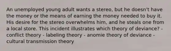 An unemployed young adult wants a stereo, but he doesn't have the money or the means of earning the money needed to buy it. His desire for the stereo overwhelms him, and he steals one from a local store. This incident illustrates which theory of deviance? - conflict theory - labeling theory - anomie theory of deviance - cultural transmission theory