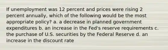 If unemployment was 12 percent and prices were rising 2 percent annually, which of the following would be the most appropriate policy? a. a decrease in planned government expenditures b. an increase in the Fed's reserve requirements c. the purchase of U.S. securities by the Federal Reserve d. an increase in the discount rate