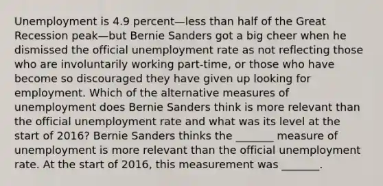 Unemployment is 4.9 percent—less than half of the Great Recession peak—but Bernie Sanders got a big cheer when he dismissed the official unemployment rate as not reflecting those who are involuntarily working​ part-time, or those who have become so discouraged they have given up looking for employment. Which of the alternative measures of unemployment does Bernie Sanders think is more relevant than the official unemployment rate and what was its level at the start of​ 2016? Bernie Sanders thinks the​ _______ measure of unemployment is more relevant than the official unemployment rate. At the start of​ 2016, this measurement was​ _______.