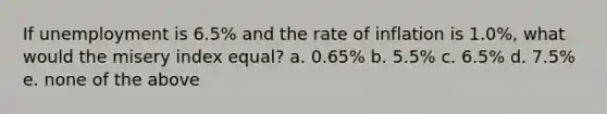 If unemployment is 6.5% and the rate of inflation is 1.0%, what would the misery index equal? a. 0.65% b. 5.5% c. 6.5% d. 7.5% e. none of the above