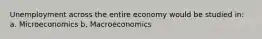 Unemployment across the entire economy would be studied in: a. Microeconomics b. Macroeconomics