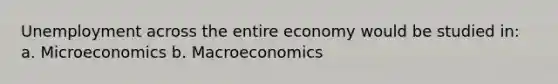 Unemployment across the entire economy would be studied in: a. Microeconomics b. Macroeconomics