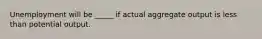 Unemployment will be _____ if actual aggregate output is less than potential output.