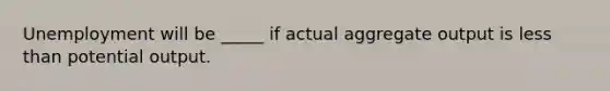 Unemployment will be _____ if actual aggregate output is less than potential output.