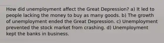 How did unemployment affect the Great Depression? a) It led to people lacking the money to buy as many goods. b) The growth of unemployment ended the Great Depression. c) Unemployment prevented the stock market from crashing. d) Unemployment kept the banks in business.