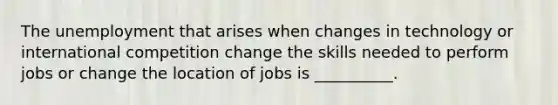 The unemployment that arises when changes in technology or international competition change the skills needed to perform jobs or change the location of jobs is __________.