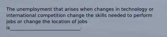 The unemployment that arises when changes in technology or international competition change the skills needed to perform jobs or change the location of jobs is______________________________-