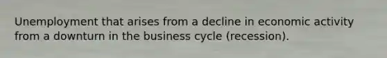 Unemployment that arises from a decline in economic activity from a downturn in the business cycle (recession).