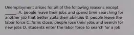 Unemployment arises for all of the following reasons except​ ______. A. people leave their jobs and spend time searching for another job that better suits their abilities B. people leave the labor force C. firms​ close, people lose their jobs and search for new jobs D. students enter the labor force to search for a job