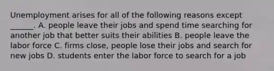 Unemployment arises for all of the following reasons except​ ______. A. people leave their jobs and spend time searching for another job that better suits their abilities B. people leave the labor force C. firms​ close, people lose their jobs and search for new jobs D. students enter the labor force to search for a job