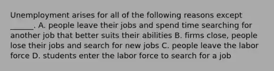 Unemployment arises for all of the following reasons except​ ______. A. people leave their jobs and spend time searching for another job that better suits their abilities B. firms​ close, people lose their jobs and search for new jobs C. people leave the labor force D. students enter the labor force to search for a job