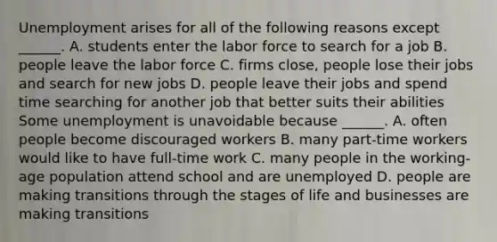 Unemployment arises for all of the following reasons except​ ______. A. students enter the labor force to search for a job B. people leave the labor force C. firms​ close, people lose their jobs and search for new jobs D. people leave their jobs and spend time searching for another job that better suits their abilities Some unemployment is unavoidable because​ ______. A. often people become discouraged workers B. many​ part-time workers would like to have​ full-time work C. many people in the​ working-age population attend school and are unemployed D. people are making transitions through the stages of life and businesses are making transitions