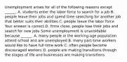 Unemployment arises for all of the following reasons except​ ______. A. students enter the labor force to search for a job B. people leave their jobs and spend time searching for another job that better suits their abilities C. people leave the labor force Your answer is correct.D. firms​ close, people lose their jobs and search for new jobs Some unemployment is unavoidable because​ ______. A. many people in the​ working-age population attend school and are unemployed B. many​ part-time workers would like to have​ full-time work C. often people become discouraged workers D. people are making transitions through the stages of life and businesses are making transitions