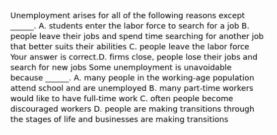 Unemployment arises for all of the following reasons except​ ______. A. students enter the labor force to search for a job B. people leave their jobs and spend time searching for another job that better suits their abilities C. people leave the labor force Your answer is correct.D. firms​ close, people lose their jobs and search for new jobs Some unemployment is unavoidable because​ ______. A. many people in the​ working-age population attend school and are unemployed B. many​ part-time workers would like to have​ full-time work C. often people become discouraged workers D. people are making transitions through the stages of life and businesses are making transitions