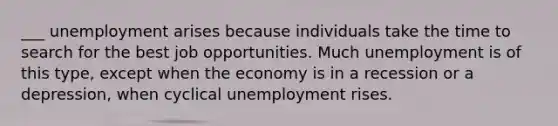 ___ unemployment arises because individuals take the time to search for the best job opportunities. Much unemployment is of this type, except when the economy is in a recession or a depression, when cyclical unemployment rises.