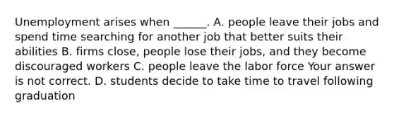 Unemployment arises when​ ______. A. people leave their jobs and spend time searching for another job that better suits their abilities B. firms​ close, people lose their​ jobs, and they become discouraged workers C. people leave the labor force Your answer is not correct. D. students decide to take time to travel following graduation