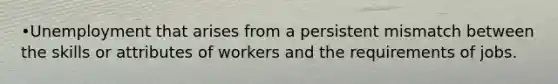 •Unemployment that arises from a persistent mismatch between the skills or attributes of workers and the requirements of jobs.