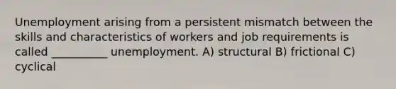 Unemployment arising from a persistent mismatch between the skills and characteristics of workers and job requirements is called __________ unemployment. A) structural B) frictional C) cyclical