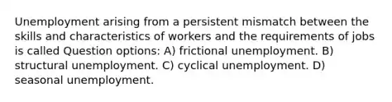 Unemployment arising from a persistent mismatch between the skills and characteristics of workers and the requirements of jobs is called Question options: A) frictional unemployment. B) structural unemployment. C) cyclical unemployment. D) seasonal unemployment.