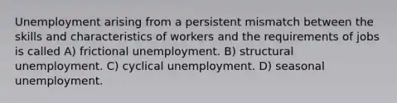 Unemployment arising from a persistent mismatch between the skills and characteristics of workers and the requirements of jobs is called A) frictional unemployment. B) structural unemployment. C) cyclical unemployment. D) seasonal unemployment.