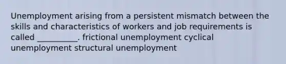 Unemployment arising from a persistent mismatch between the skills and characteristics of workers and job requirements is called __________. frictional unemployment cyclical unemployment structural unemployment