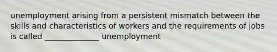 unemployment arising from a persistent mismatch between the skills and characteristics of workers and the requirements of jobs is called ______________ unemployment