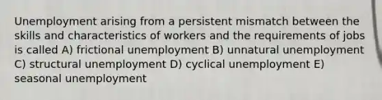 Unemployment arising from a persistent mismatch between the skills and characteristics of workers and the requirements of jobs is called A) frictional unemployment B) unnatural unemployment C) structural unemployment D) cyclical unemployment E) seasonal unemployment