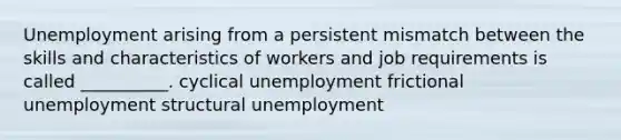 Unemployment arising from a persistent mismatch between the skills and characteristics of workers and job requirements is called __________. cyclical unemployment frictional unemployment structural unemployment