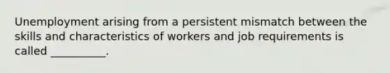 Unemployment arising from a persistent mismatch between the skills and characteristics of workers and job requirements is called __________.