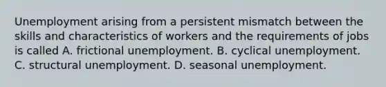 Unemployment arising from a persistent mismatch between the skills and characteristics of workers and the requirements of jobs is called A. frictional unemployment. B. cyclical unemployment. C. structural unemployment. D. seasonal unemployment.