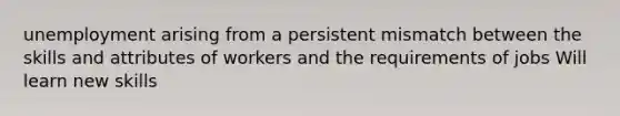 unemployment arising from a persistent mismatch between the skills and attributes of workers and the requirements of jobs Will learn new skills