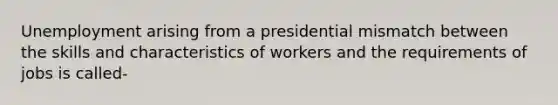 Unemployment arising from a presidential mismatch between the skills and characteristics of workers and the requirements of jobs is called-