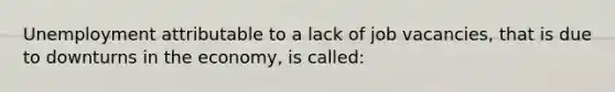 Unemployment attributable to a lack of job vacancies, that is due to downturns in the economy, is called: