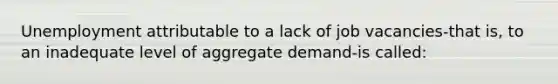 Unemployment attributable to a lack of job vacancies-that is, to an inadequate level of aggregate demand-is called: